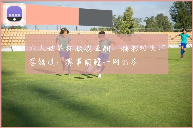 六人世界杯激战正酣，精彩对决不容错过，赛事前瞻一网打尽