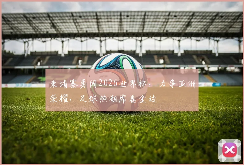 柬埔寨勇闯2026世界杯，力争亚洲荣耀，足球热潮席卷金边