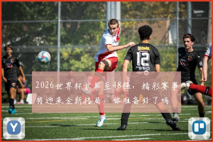 2026世界杯扩军至48强，精彩赛事将迎来全新格局，你准备好了吗