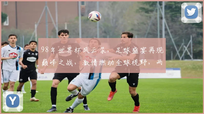98年世界杯风云录，足球盛宴再现巅峰之战，激情燃动全球视野，两强争霸谁主沉浮