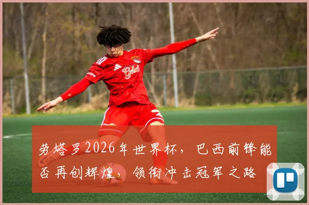 劳塔罗2026年世界杯，巴西前锋能否再创辉煌，领衔冲击冠军之路