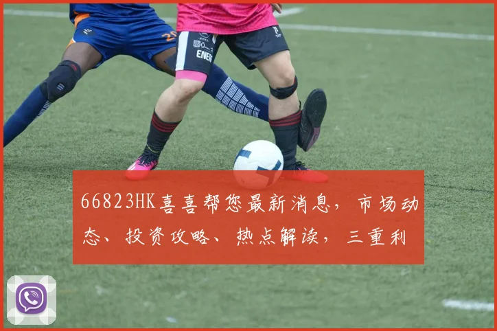 66823HK喜喜帮您最新消息，市场动态、投资攻略、热点解读，三重利好来袭