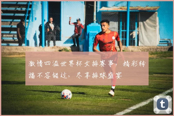 激情四溢世界杯女排赛事，精彩转播不容错过，尽享排球盛宴